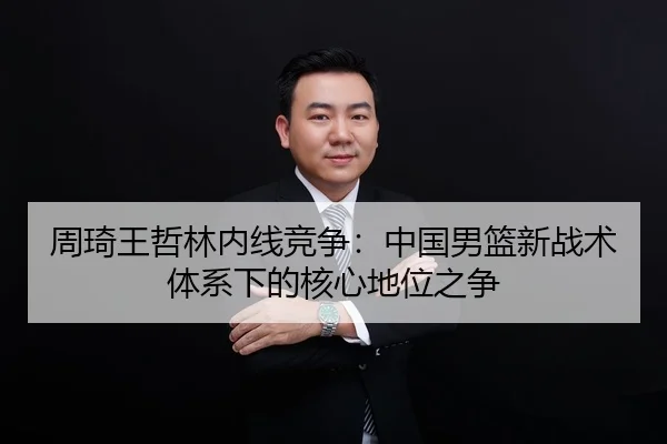 周琦王哲林内线竞争：中国男篮新战术体系下的核心地位之争